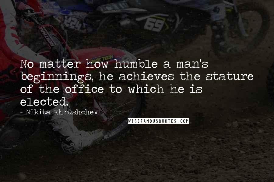 Nikita Khrushchev Quotes: No matter how humble a man's beginnings, he achieves the stature of the office to which he is elected.