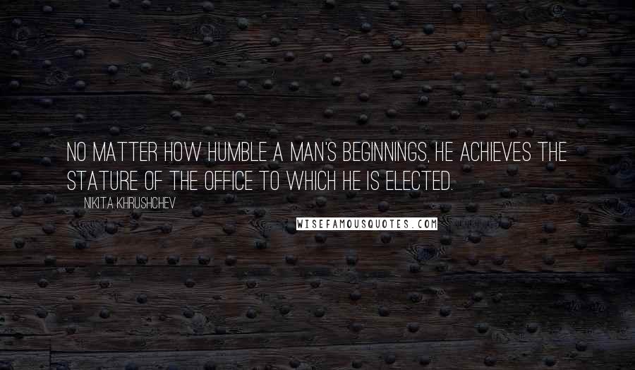 Nikita Khrushchev Quotes: No matter how humble a man's beginnings, he achieves the stature of the office to which he is elected.