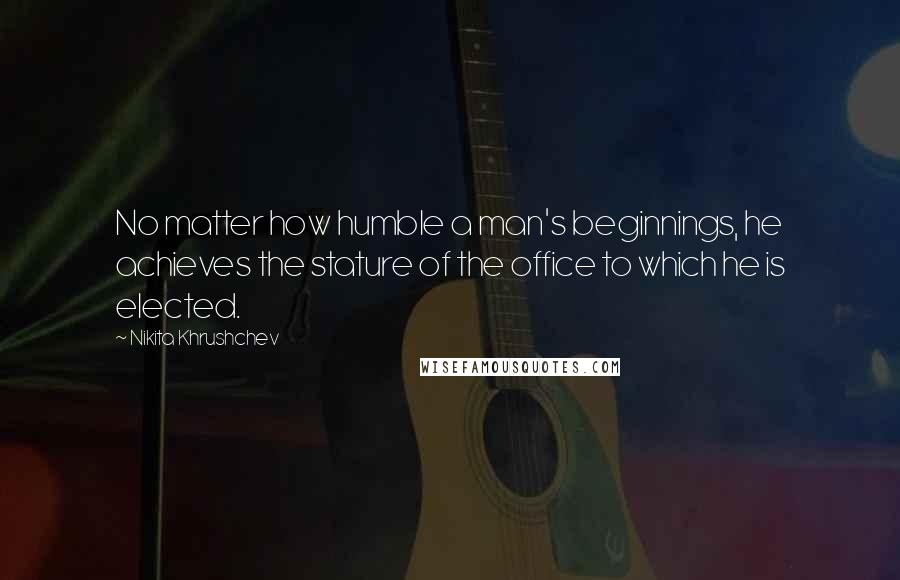 Nikita Khrushchev Quotes: No matter how humble a man's beginnings, he achieves the stature of the office to which he is elected.