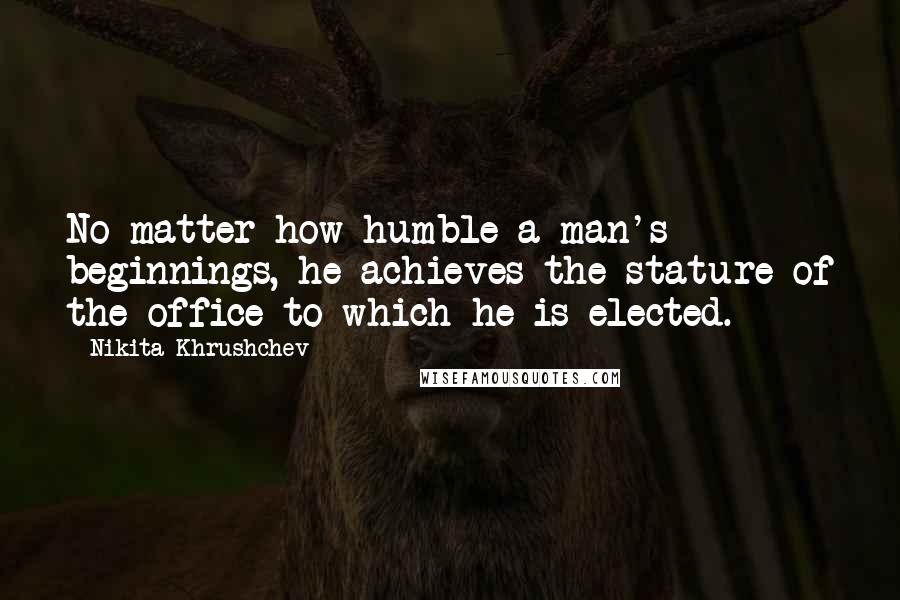 Nikita Khrushchev Quotes: No matter how humble a man's beginnings, he achieves the stature of the office to which he is elected.