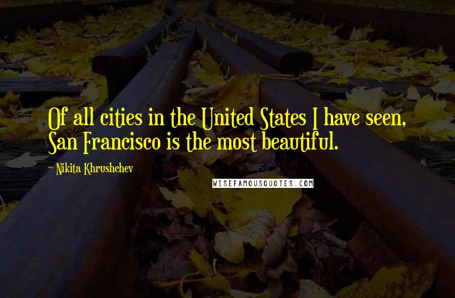 Nikita Khrushchev Quotes: Of all cities in the United States I have seen, San Francisco is the most beautiful.