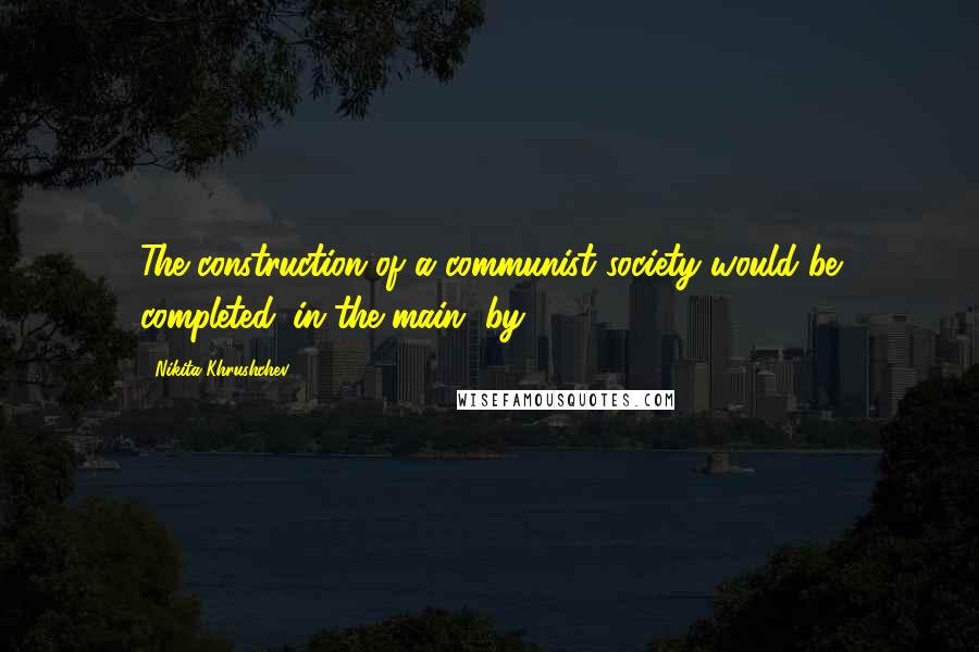 Nikita Khrushchev Quotes: The construction of a communist society would be completed 'in the main' by 1980