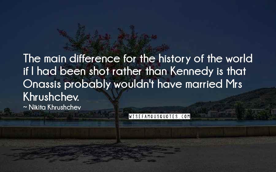 Nikita Khrushchev Quotes: The main difference for the history of the world if I had been shot rather than Kennedy is that Onassis probably wouldn't have married Mrs Khrushchev.