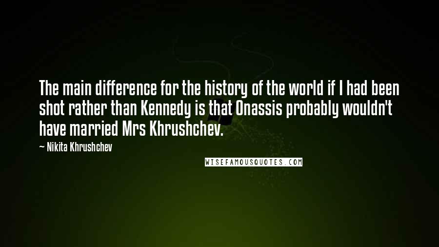 Nikita Khrushchev Quotes: The main difference for the history of the world if I had been shot rather than Kennedy is that Onassis probably wouldn't have married Mrs Khrushchev.