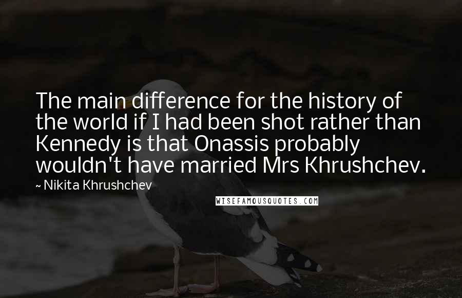 Nikita Khrushchev Quotes: The main difference for the history of the world if I had been shot rather than Kennedy is that Onassis probably wouldn't have married Mrs Khrushchev.