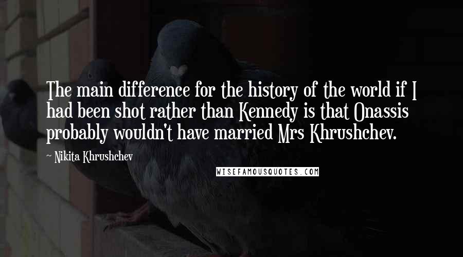 Nikita Khrushchev Quotes: The main difference for the history of the world if I had been shot rather than Kennedy is that Onassis probably wouldn't have married Mrs Khrushchev.