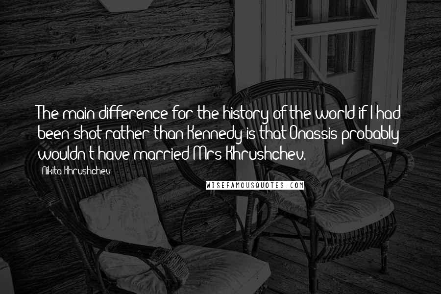 Nikita Khrushchev Quotes: The main difference for the history of the world if I had been shot rather than Kennedy is that Onassis probably wouldn't have married Mrs Khrushchev.