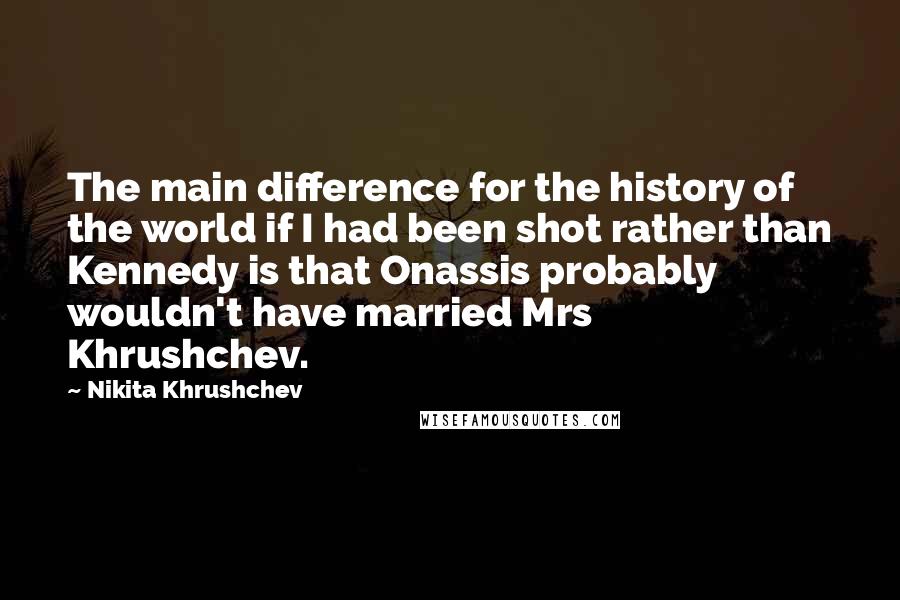 Nikita Khrushchev Quotes: The main difference for the history of the world if I had been shot rather than Kennedy is that Onassis probably wouldn't have married Mrs Khrushchev.