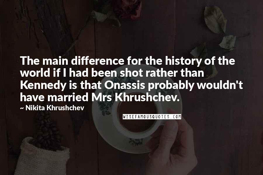 Nikita Khrushchev Quotes: The main difference for the history of the world if I had been shot rather than Kennedy is that Onassis probably wouldn't have married Mrs Khrushchev.