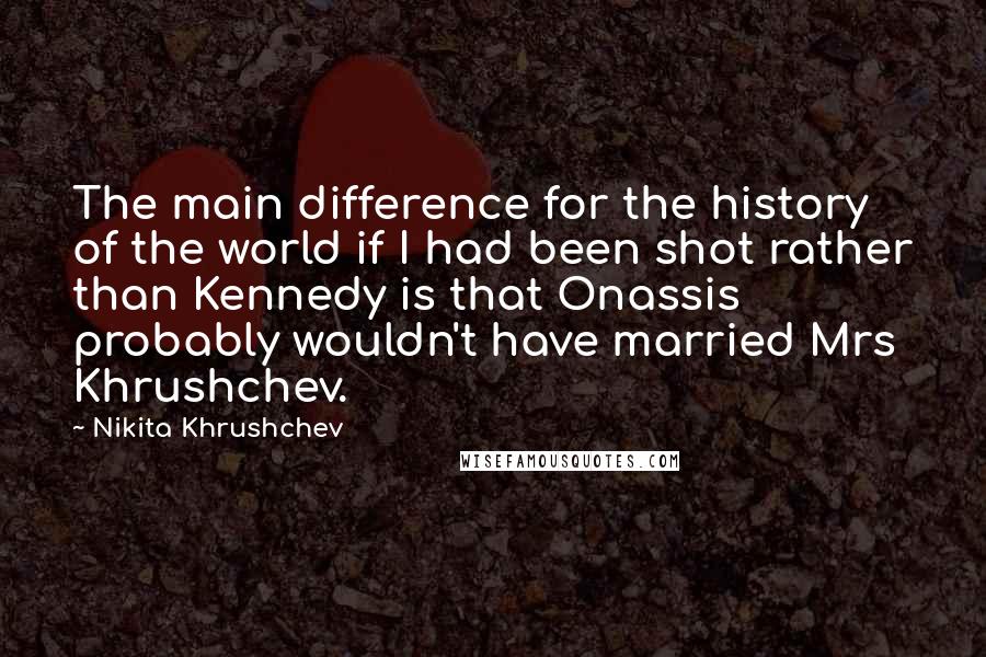 Nikita Khrushchev Quotes: The main difference for the history of the world if I had been shot rather than Kennedy is that Onassis probably wouldn't have married Mrs Khrushchev.