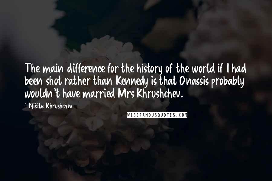 Nikita Khrushchev Quotes: The main difference for the history of the world if I had been shot rather than Kennedy is that Onassis probably wouldn't have married Mrs Khrushchev.