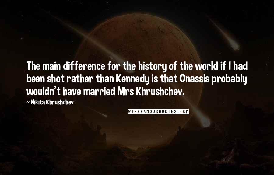 Nikita Khrushchev Quotes: The main difference for the history of the world if I had been shot rather than Kennedy is that Onassis probably wouldn't have married Mrs Khrushchev.