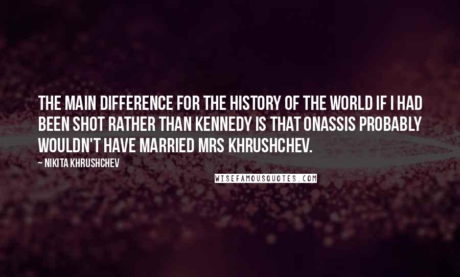 Nikita Khrushchev Quotes: The main difference for the history of the world if I had been shot rather than Kennedy is that Onassis probably wouldn't have married Mrs Khrushchev.