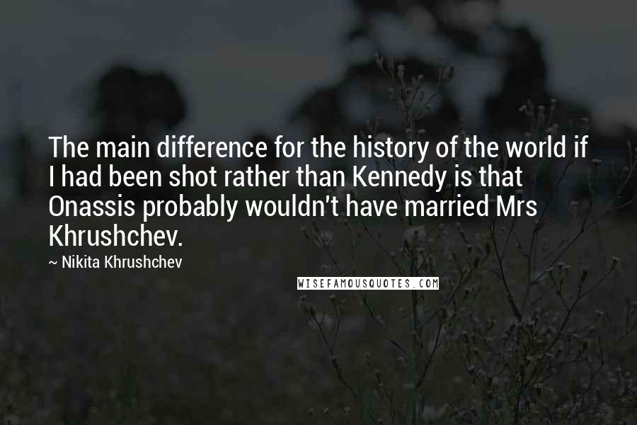 Nikita Khrushchev Quotes: The main difference for the history of the world if I had been shot rather than Kennedy is that Onassis probably wouldn't have married Mrs Khrushchev.