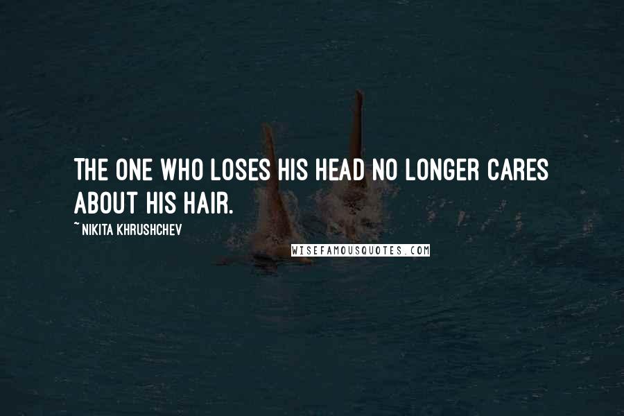 Nikita Khrushchev Quotes: The one who loses his head no longer cares about his hair.