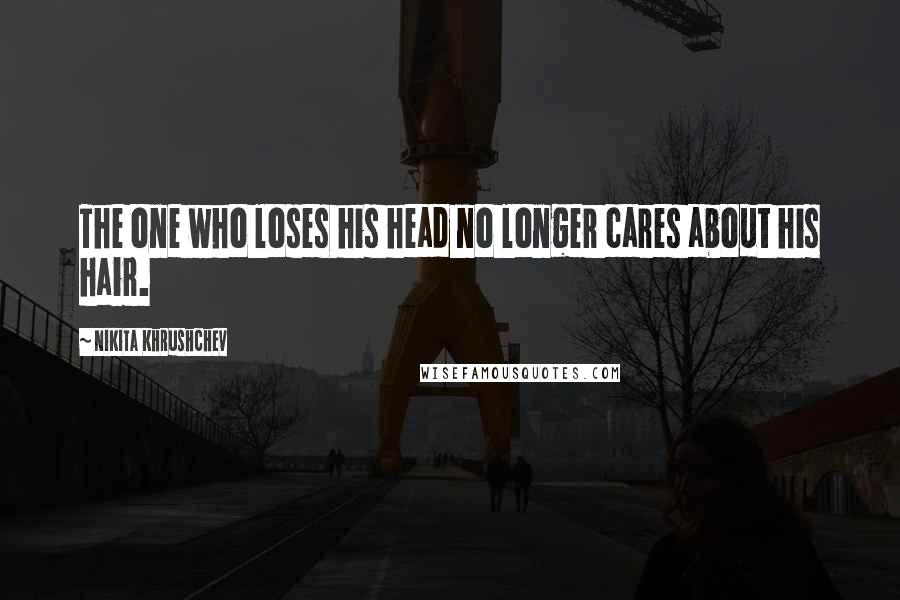 Nikita Khrushchev Quotes: The one who loses his head no longer cares about his hair.