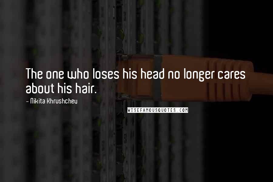 Nikita Khrushchev Quotes: The one who loses his head no longer cares about his hair.