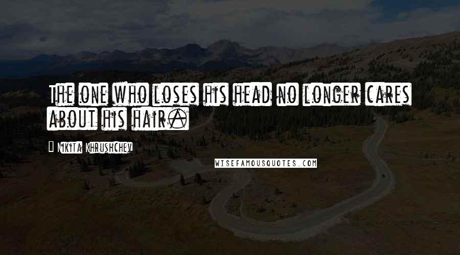 Nikita Khrushchev Quotes: The one who loses his head no longer cares about his hair.