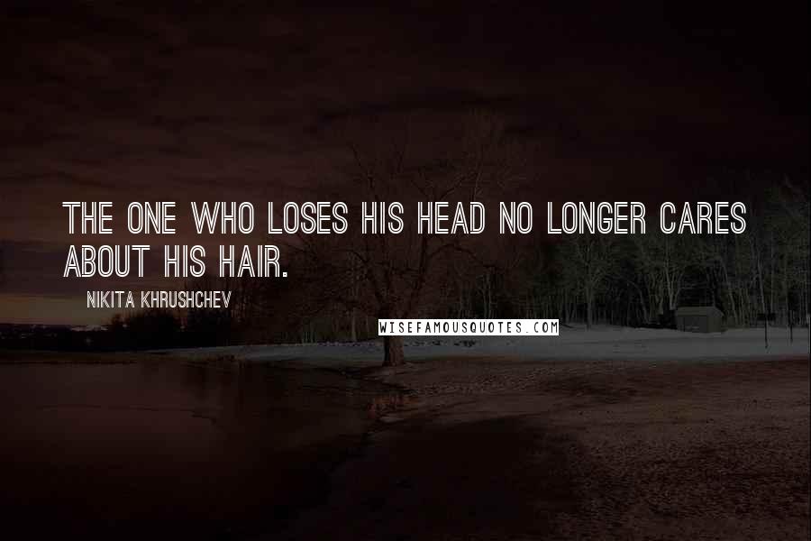 Nikita Khrushchev Quotes: The one who loses his head no longer cares about his hair.