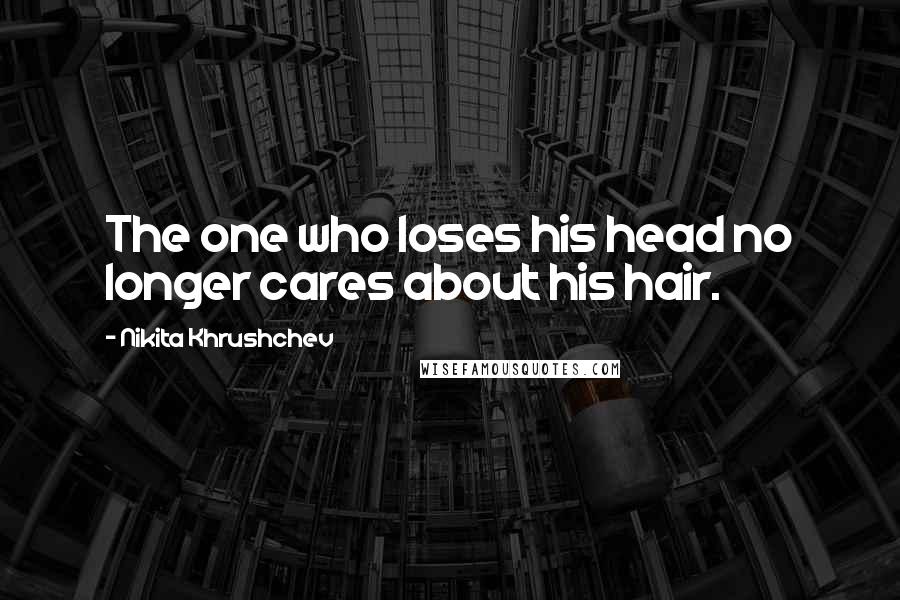 Nikita Khrushchev Quotes: The one who loses his head no longer cares about his hair.