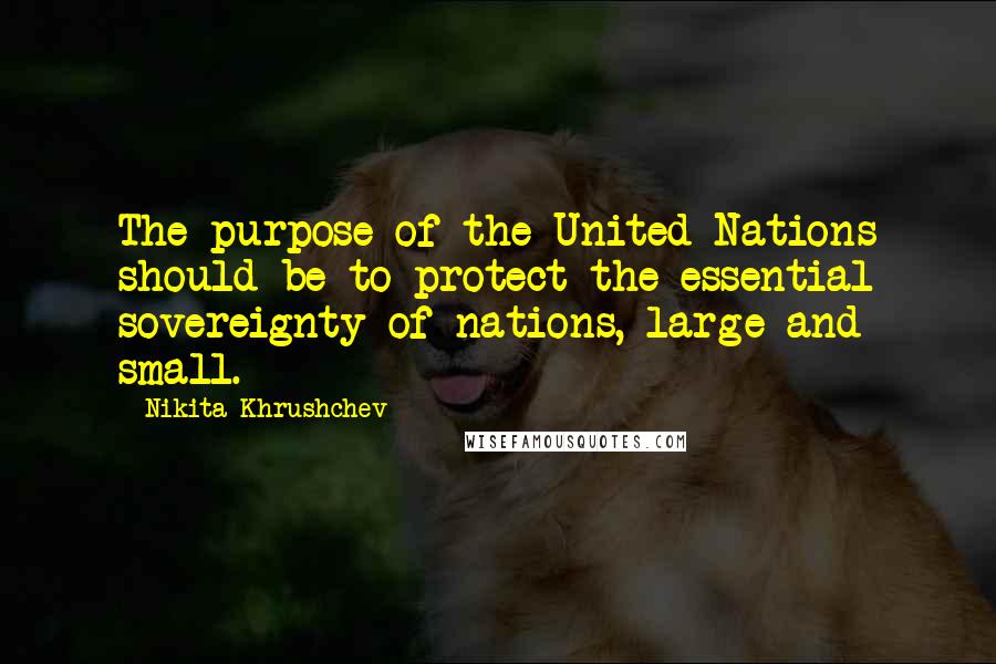 Nikita Khrushchev Quotes: The purpose of the United Nations should be to protect the essential sovereignty of nations, large and small.