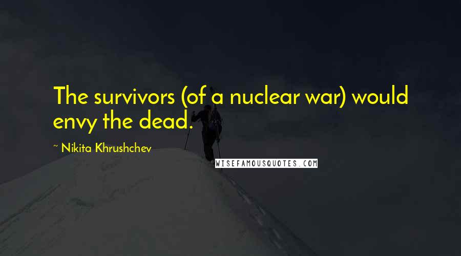 Nikita Khrushchev Quotes: The survivors (of a nuclear war) would envy the dead.