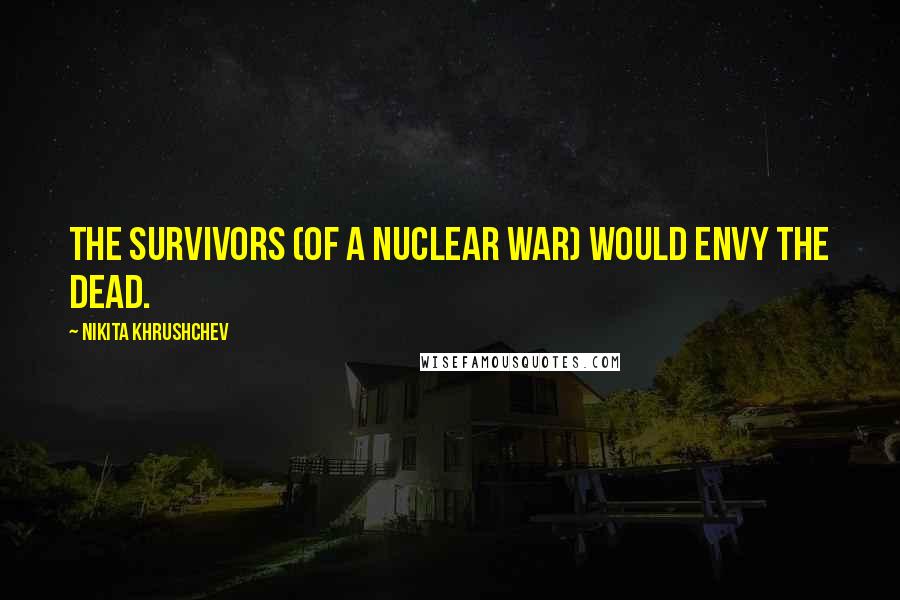 Nikita Khrushchev Quotes: The survivors (of a nuclear war) would envy the dead.