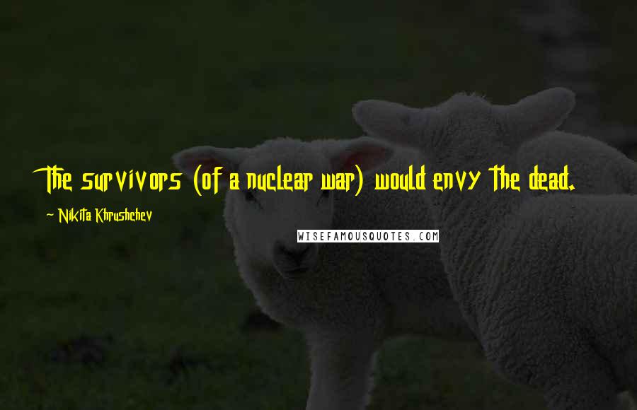 Nikita Khrushchev Quotes: The survivors (of a nuclear war) would envy the dead.