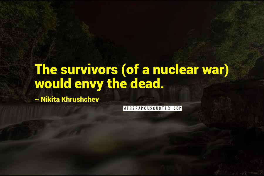 Nikita Khrushchev Quotes: The survivors (of a nuclear war) would envy the dead.