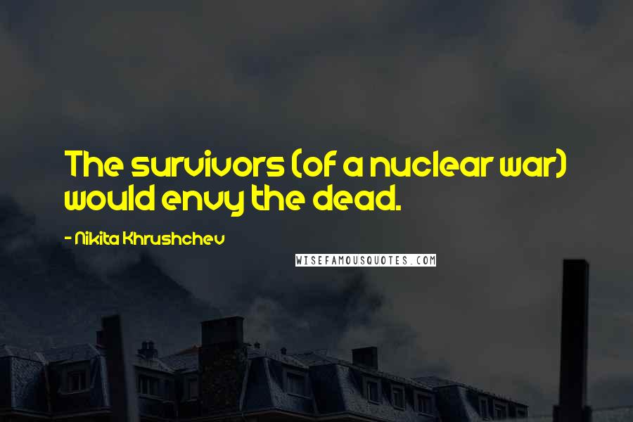 Nikita Khrushchev Quotes: The survivors (of a nuclear war) would envy the dead.