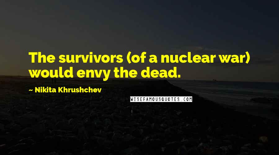 Nikita Khrushchev Quotes: The survivors (of a nuclear war) would envy the dead.