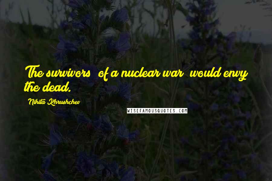 Nikita Khrushchev Quotes: The survivors (of a nuclear war) would envy the dead.