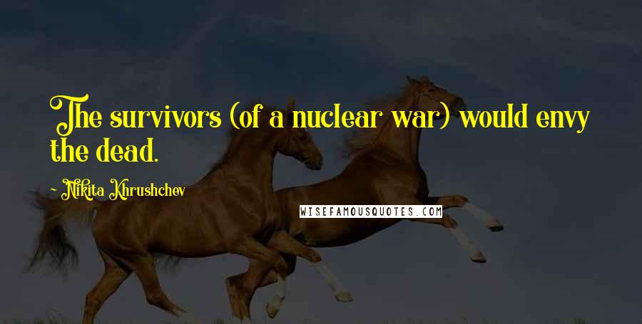 Nikita Khrushchev Quotes: The survivors (of a nuclear war) would envy the dead.