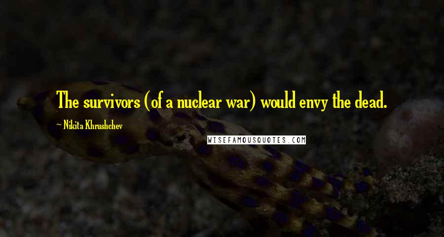 Nikita Khrushchev Quotes: The survivors (of a nuclear war) would envy the dead.