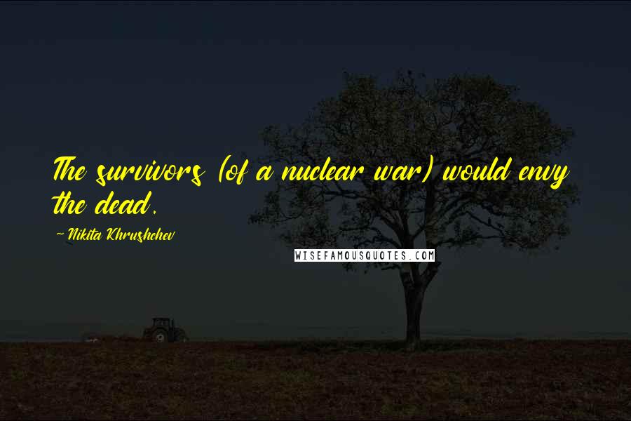 Nikita Khrushchev Quotes: The survivors (of a nuclear war) would envy the dead.
