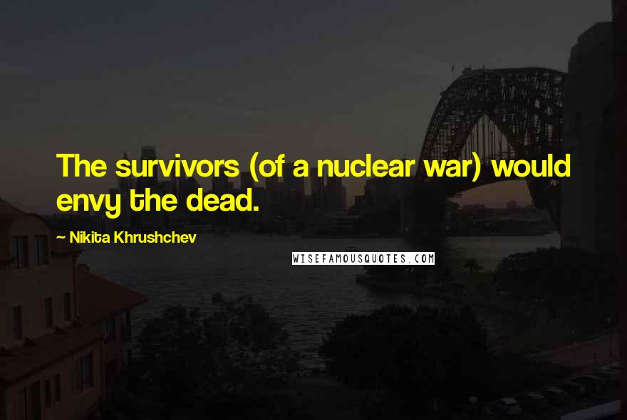 Nikita Khrushchev Quotes: The survivors (of a nuclear war) would envy the dead.