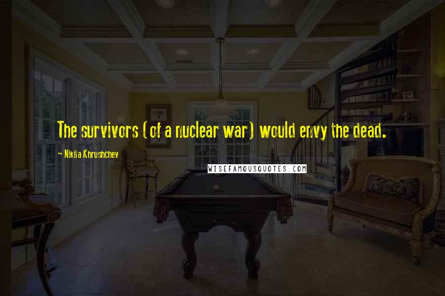 Nikita Khrushchev Quotes: The survivors (of a nuclear war) would envy the dead.