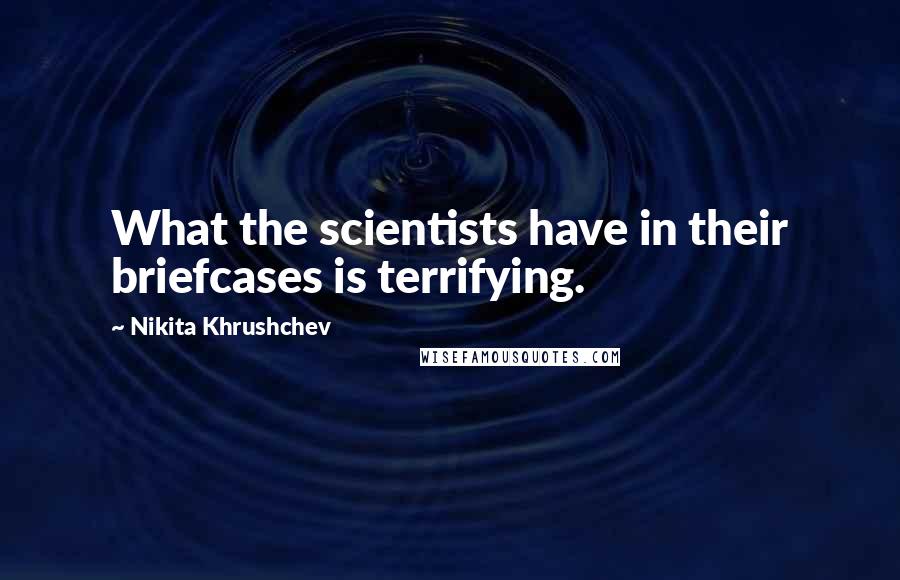 Nikita Khrushchev Quotes: What the scientists have in their briefcases is terrifying.