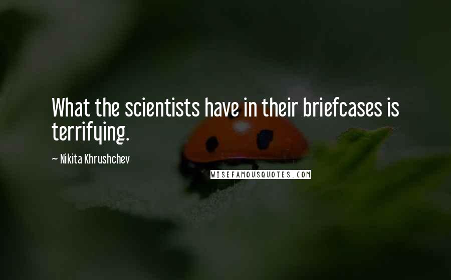 Nikita Khrushchev Quotes: What the scientists have in their briefcases is terrifying.