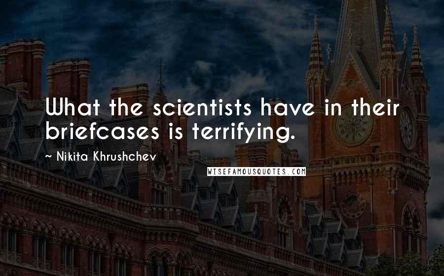 Nikita Khrushchev Quotes: What the scientists have in their briefcases is terrifying.