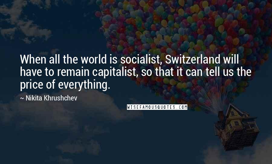 Nikita Khrushchev Quotes: When all the world is socialist, Switzerland will have to remain capitalist, so that it can tell us the price of everything.