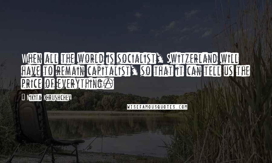 Nikita Khrushchev Quotes: When all the world is socialist, Switzerland will have to remain capitalist, so that it can tell us the price of everything.