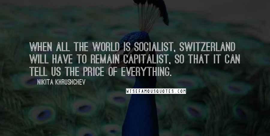Nikita Khrushchev Quotes: When all the world is socialist, Switzerland will have to remain capitalist, so that it can tell us the price of everything.