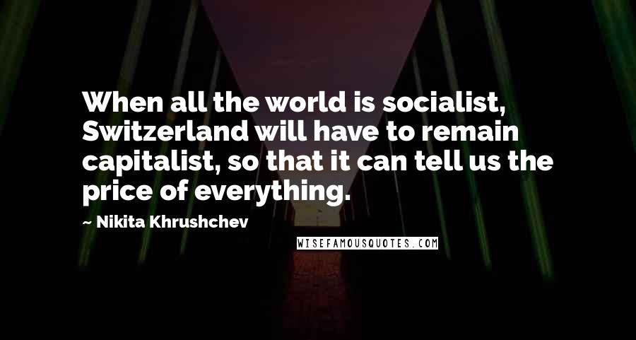 Nikita Khrushchev Quotes: When all the world is socialist, Switzerland will have to remain capitalist, so that it can tell us the price of everything.