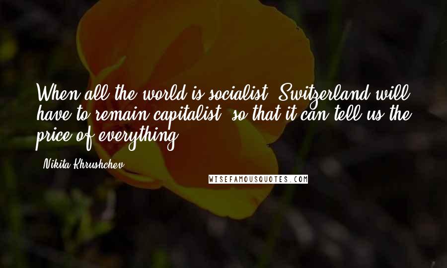 Nikita Khrushchev Quotes: When all the world is socialist, Switzerland will have to remain capitalist, so that it can tell us the price of everything.