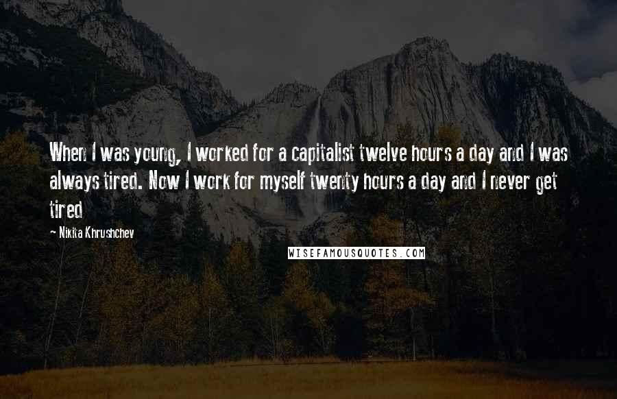 Nikita Khrushchev Quotes: When I was young, I worked for a capitalist twelve hours a day and I was always tired. Now I work for myself twenty hours a day and I never get tired