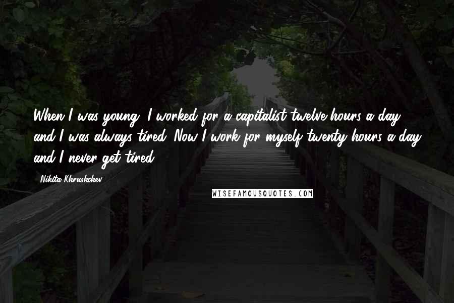 Nikita Khrushchev Quotes: When I was young, I worked for a capitalist twelve hours a day and I was always tired. Now I work for myself twenty hours a day and I never get tired