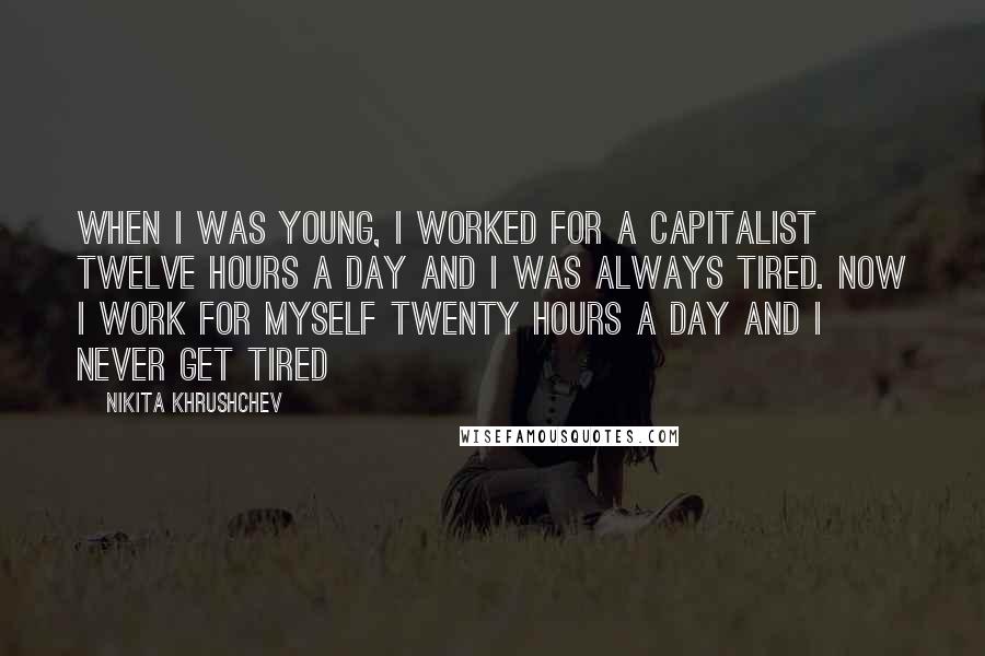 Nikita Khrushchev Quotes: When I was young, I worked for a capitalist twelve hours a day and I was always tired. Now I work for myself twenty hours a day and I never get tired