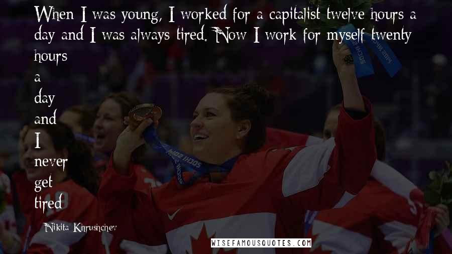 Nikita Khrushchev Quotes: When I was young, I worked for a capitalist twelve hours a day and I was always tired. Now I work for myself twenty hours a day and I never get tired