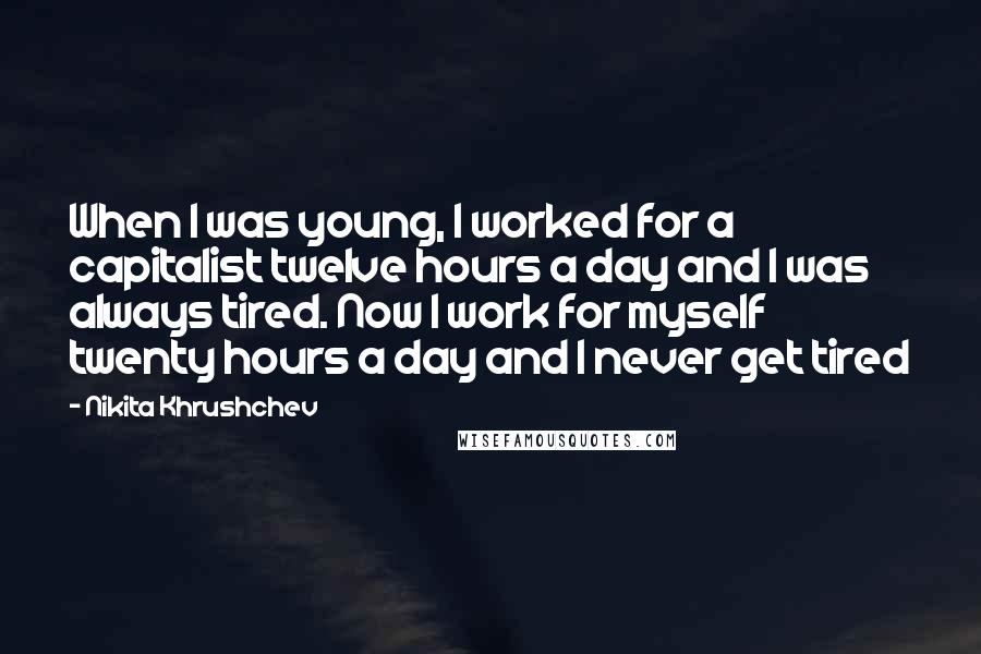 Nikita Khrushchev Quotes: When I was young, I worked for a capitalist twelve hours a day and I was always tired. Now I work for myself twenty hours a day and I never get tired